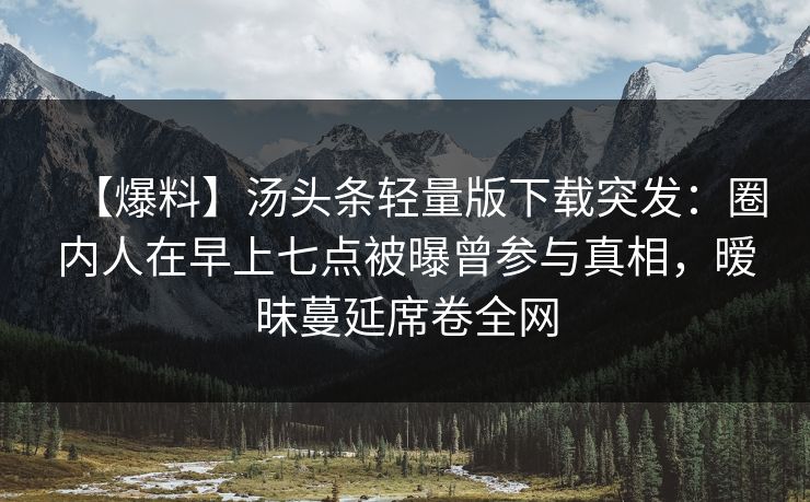 【爆料】汤头条轻量版下载突发：圈内人在早上七点被曝曾参与真相，暧昧蔓延席卷全网