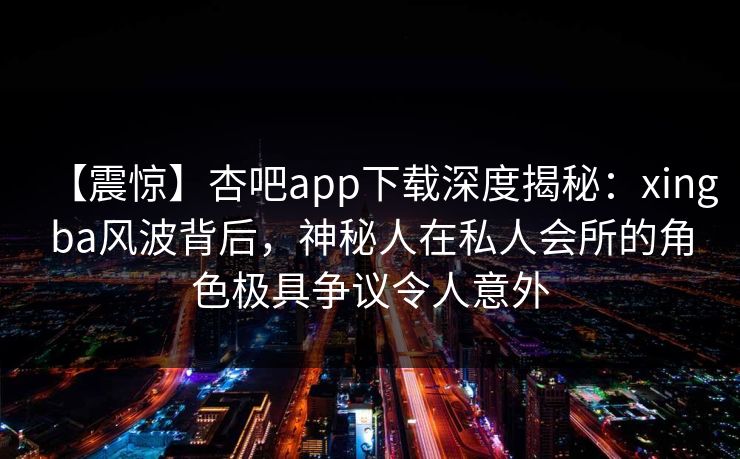 【震惊】杏吧app下载深度揭秘：xingba风波背后，神秘人在私人会所的角色极具争议令人意外