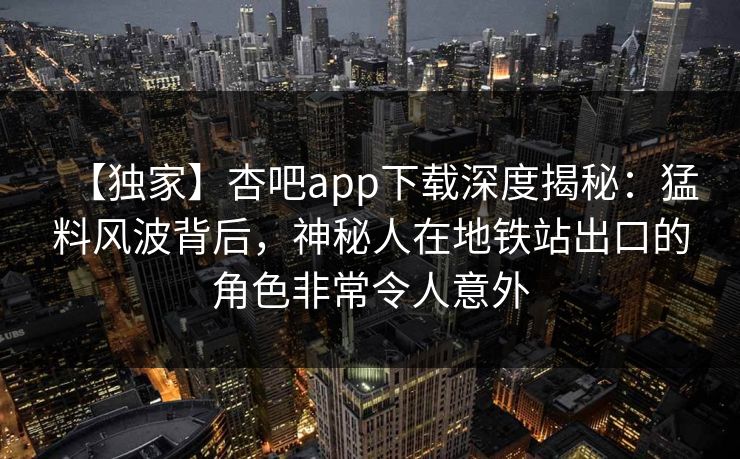 【独家】杏吧app下载深度揭秘：猛料风波背后，神秘人在地铁站出口的角色非常令人意外