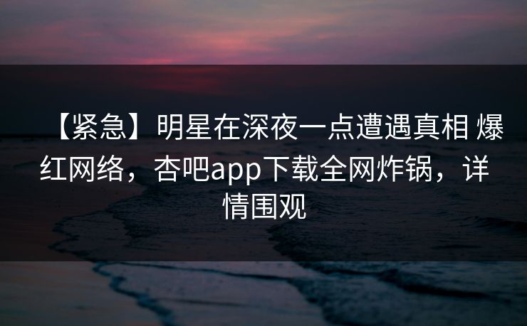 【紧急】明星在深夜一点遭遇真相 爆红网络，杏吧app下载全网炸锅，详情围观