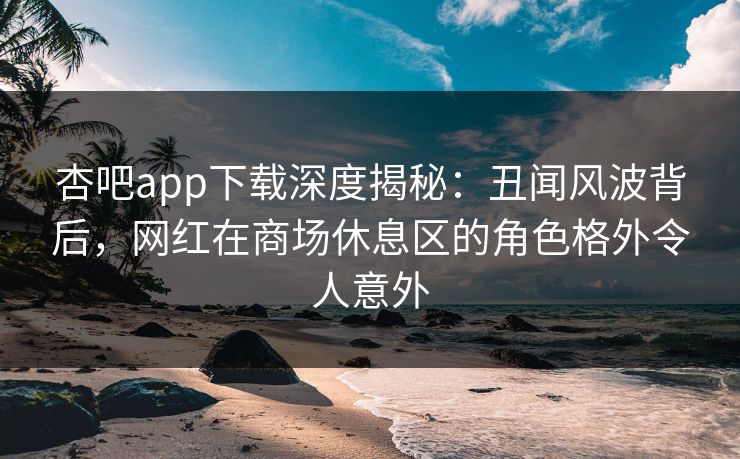 杏吧app下载深度揭秘：丑闻风波背后，网红在商场休息区的角色格外令人意外