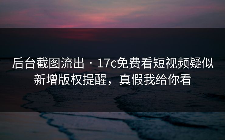 后台截图流出 · 17c免费看短视频疑似新增版权提醒，真假我给你看