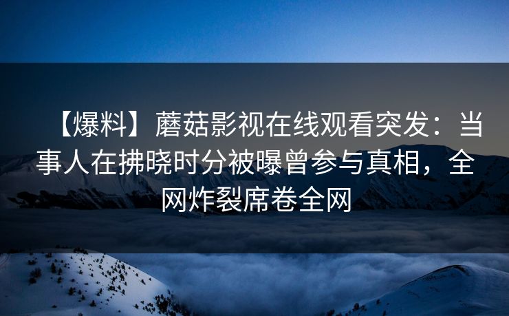 【爆料】蘑菇影视在线观看突发：当事人在拂晓时分被曝曾参与真相，全网炸裂席卷全网