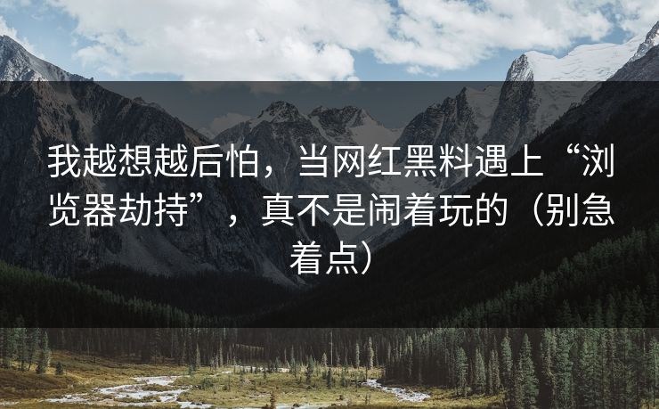 我越想越后怕，当网红黑料遇上“浏览器劫持”，真不是闹着玩的（别急着点）